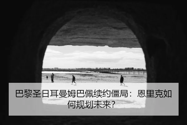 巴黎圣日耳曼姆巴佩续约僵局：恩里克如何规划未来？
