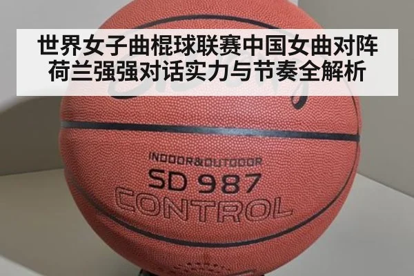 世界女子曲棍球联赛中国女曲对阵荷兰强强对话实力与节奏全解析